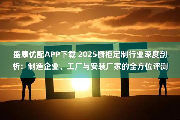 盛康优配APP下载 2025橱柜定制行业深度剖析：制造企业、工厂与安装厂家的全方位评测