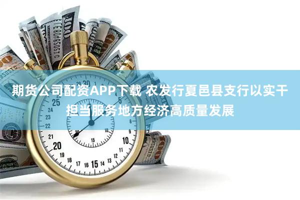 期货公司配资APP下载 农发行夏邑县支行以实干担当服务地方经济高质量发展