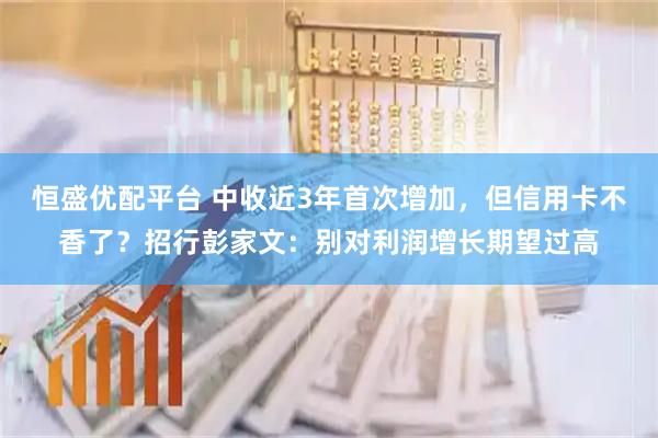 恒盛优配平台 中收近3年首次增加，但信用卡不香了？招行彭家文：别对利润增长期望过高