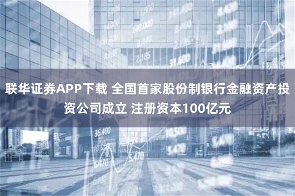 联华证券APP下载 全国首家股份制银行金融资产投资公司成立 注册资本100亿元