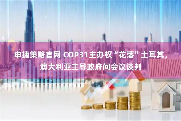 申捷策略官网 COP31主办权“花落”土耳其，澳大利亚主导政府间会议谈判