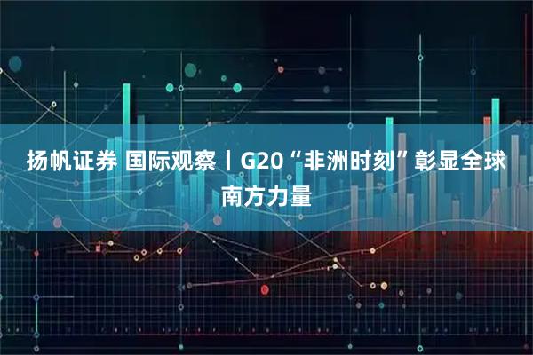 扬帆证券 国际观察丨G20“非洲时刻”彰显全球南方力量