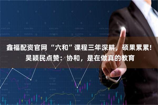 鑫福配资官网 “六和”课程三年深耕，硕果累累! 吴颖民点赞：协和，是在做真的教育