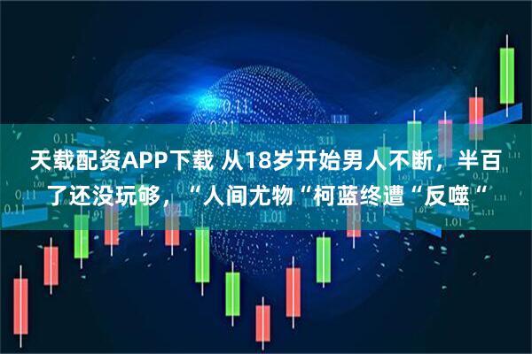 天载配资APP下载 从18岁开始男人不断，半百了还没玩够，“人间尤物“柯蓝终遭“反噬“