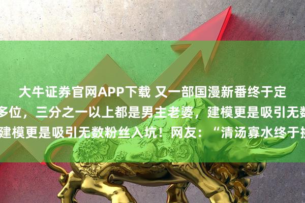 大牛证券官网APP下载 又一部国漫新番终于定档，后宫女主多达七十多位，三分之一以上都是男主老婆，建模更是吸引无数粉丝入坑！网友：“清汤寡水终于换了口味”