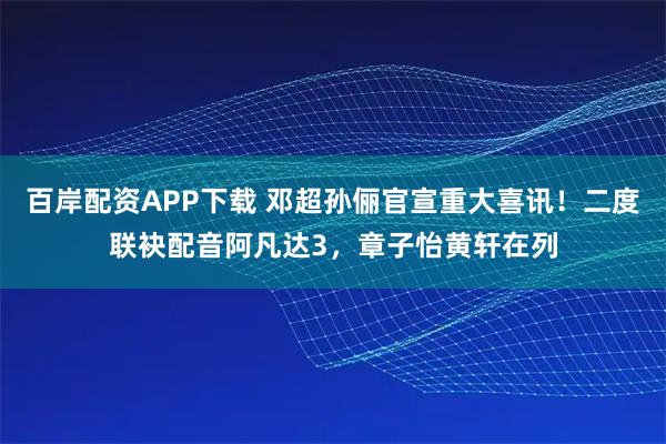 百岸配资APP下载 邓超孙俪官宣重大喜讯！二度联袂配音阿凡达3，章子怡黄轩在列
