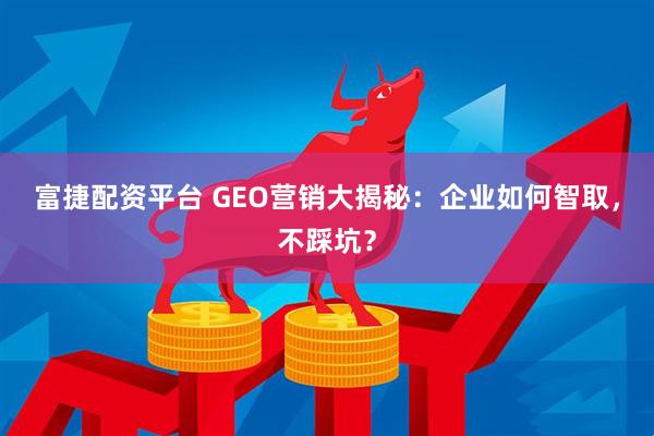 富捷配资平台 GEO营销大揭秘：企业如何智取，不踩坑？