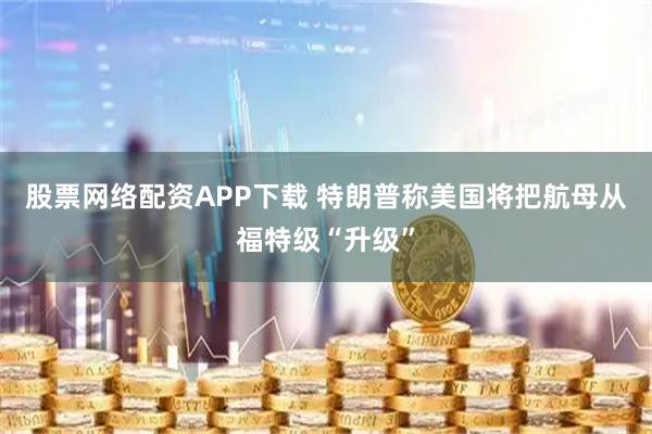 股票网络配资APP下载 特朗普称美国将把航母从福特级“升级”