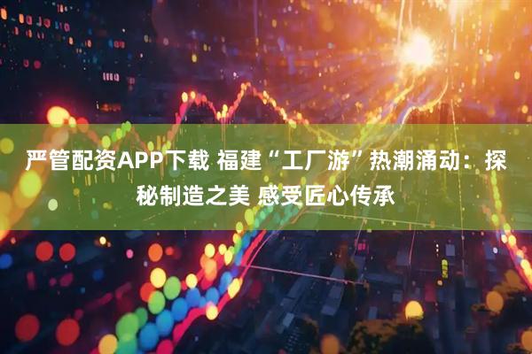 严管配资APP下载 福建“工厂游”热潮涌动:探秘制造之美 感受匠心传承