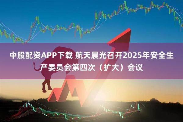 中股配资APP下载 航天晨光召开2025年安全生产委员会第四次（扩大）会议