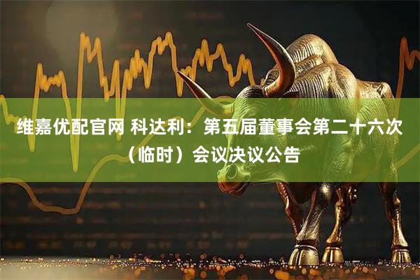 维嘉优配官网 科达利：第五届董事会第二十六次（临时）会议决议公告