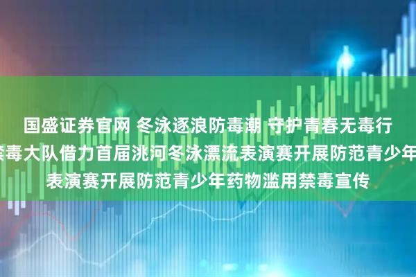 国盛证券官网 冬泳逐浪防毒潮 守护青春无毒行——临洮县公安局禁毒大队借力首届洮河冬泳漂流表演赛开展防范青少年药物滥用禁毒宣传