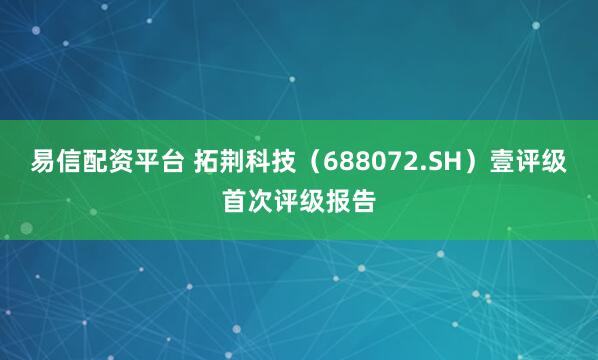 易信配资平台 拓荆科技（688072.SH）壹评级首次评级报告