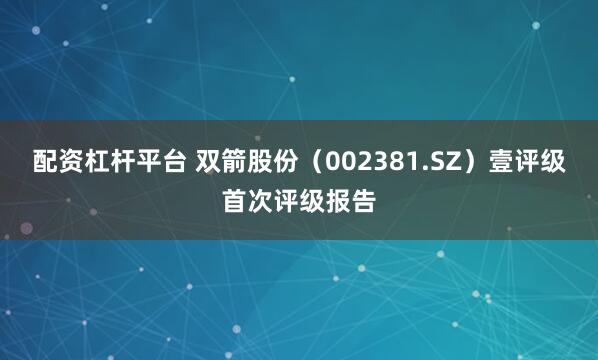 配资杠杆平台 双箭股份（002381.SZ）壹评级首次评级报告