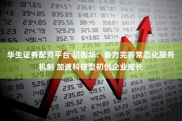 华生证券配资平台 胡衡华：着力完善常态化服务机制 加速科技型初创企业成长