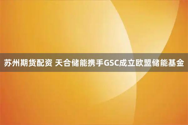 苏州期货配资 天合储能携手GSC成立欧盟储能基金