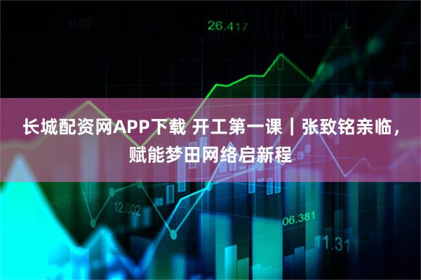 长城配资网APP下载 开工第一课｜张致铭亲临，赋能梦田网络启新程