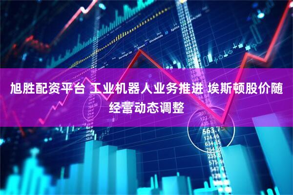 旭胜配资平台 工业机器人业务推进 埃斯顿股价随经营动态调整