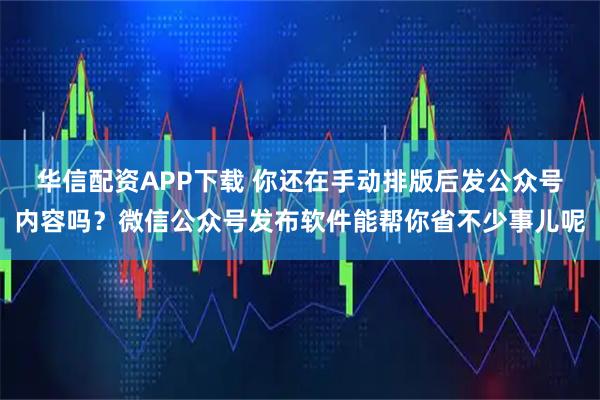 华信配资APP下载 你还在手动排版后发公众号内容吗？微信公众号发布软件能帮你省不少事儿呢