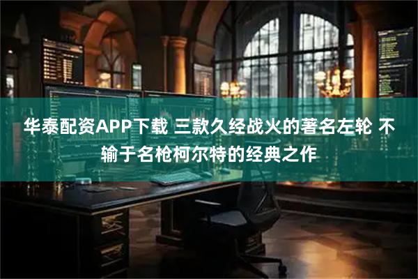 华泰配资APP下载 三款久经战火的著名左轮 不输于名枪柯尔特的经典之作