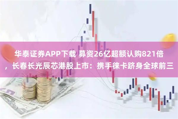 华泰证券APP下载 募资26亿超额认购821倍，长春长光辰芯港股上市：携手徕卡跻身全球前三